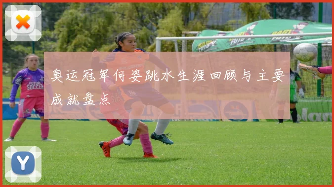 奥运冠军何姿跳水生涯回顾与主要成就盘点