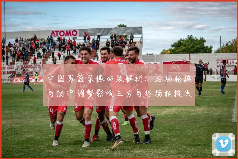 中国男篮录像回放解析：后场轮换与防守调整影响三分与终场轮换决策