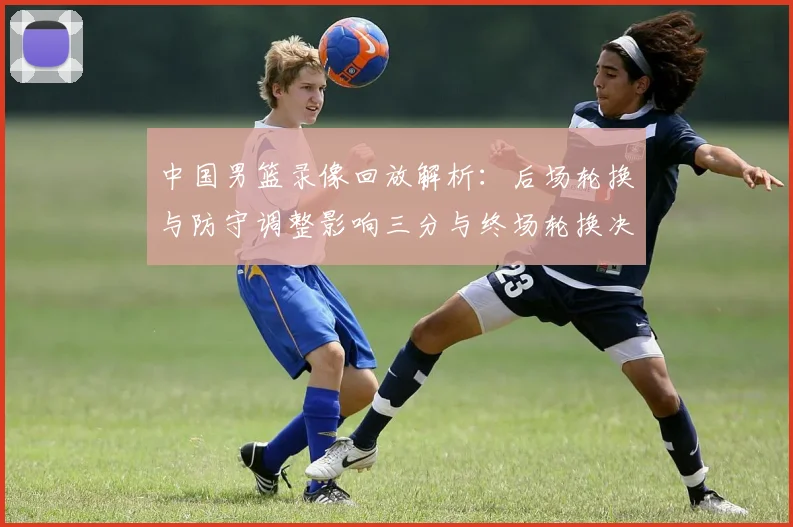 中国男篮录像回放解析：后场轮换与防守调整影响三分与终场轮换决策
