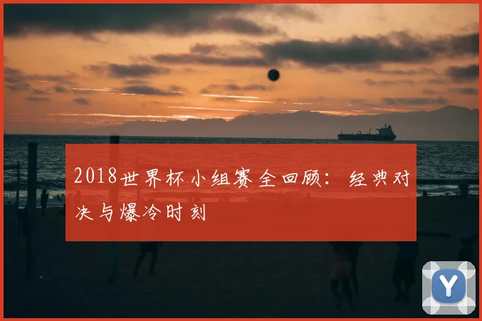 2018世界杯小组赛全回顾:经典对决与爆冷时刻