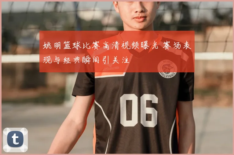 姚明篮球比赛高清视频曝光 赛场表现与经典瞬间引关注
