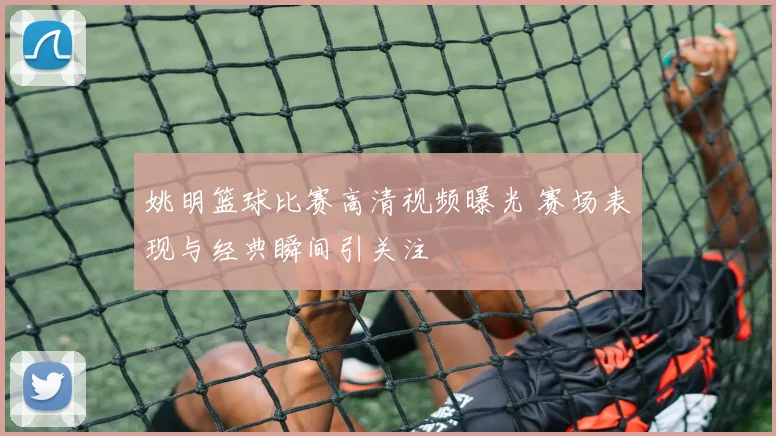 姚明篮球比赛高清视频曝光 赛场表现与经典瞬间引关注