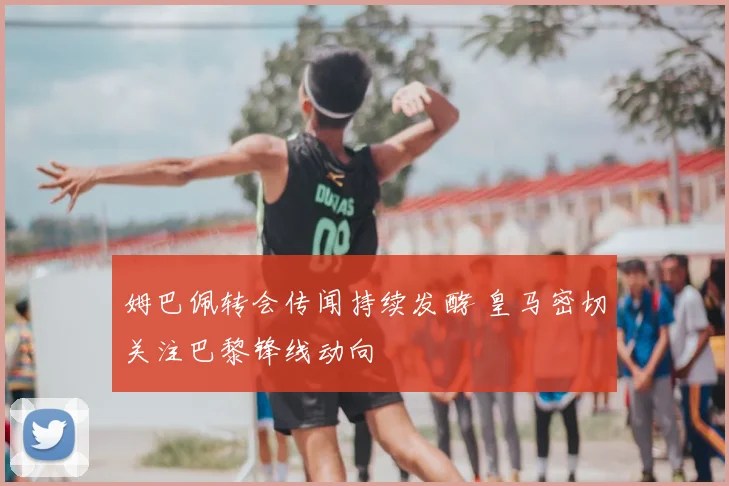 姆巴佩转会传闻持续发酵 皇马密切关注巴黎锋线动向